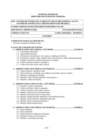 - B-2 -
MARINHA DO BRASIL
DIRETORIA DE ENSINO DA MARINHA
OM: CENTRO DE INSTRUÇÃO ALMIRANTE MILCÍADES PORTELA ALVES
CENTRO DE INSTRUÇÃO E ADESTRAMENTO DE BRASÍLIA
CURSO: FORMAÇÃO DE SOLDADOS FUZILEIROS NAVAIS
DISCIPLINA: ORDEM UNIDA ATUALIZADO EM 2012
CÓDIGO: FSD-FN-II CARGA HORÁRIA: 89 HORAS
SUMÁRIO
1) OBJETIVO GERAL DA DISCIPLINA
Executar comandos de Ordem Unida.
2) LISTA DE UNIDADES DE ENSINO
1. - ORDEM UNIDA SEM ARMAS, A PÉ FIRME.............................................12 HORAS
1.1 - Continência individual;
1.2 - Apresentação pessoal;
1.3 - Formaturas: comandos por voz e gestos e mudanças de frente;
1.4 - Formaturas: formar, cobrir, alinhar, firme, fora de forma e olhar à direita/esquerda;
1.5 - Posições a pé firme: sentido, descansar e à vontade;
1.6 - Voltas a pé firme: direita e esquerda; e
1.7 - Voltas a pé firme: meia volta e oitavas.
2. - ORDEM UNIDA SEM ARMAS, EM MARCHA..........................................12 HORAS
2.1 - Tipos de passos: ordinário e alto;
2.2 - Tipos de passos: acelerado, sem cadência, de estrada e passos à frente;
2.3 - Marchas e mudanças de direção;
2.4 - Marchas: olhar à direita/esquerda e trocar passo; e
2.5 - Marchas: voltas em marcha.
3. - ORDEM UNIDA COM O FUZIL, A PÉ FIRME..........................................20 HORAS
3.1 - Posições: sentido e descansar;
3.2 - Voltas a pé firme: direita e esquerda;
3.3 - Voltas a pé firme: meia-volta e oitavas;
3.4 - Manejo: ombro-arma e descansar-arma;
3.5 - Manejo: apresentar-arma e cruzar-arma;
3.6 - Manejo: alongar/encurtar bandoleira e em bandoleira-arma;
3.7 - Manejo: arma a tiracolo e transportar pela alça;
3.8 - Manejo: armar e desarmar baioneta; e
3.9 - Manejo: deitar/levantar-arma.
4. - ORDEM UNIDA COM ARMAS, EM MARCHA.........................................15 HORAS
4.1 - Passo ordinário;
4.2 - Passo acelerado;
4.3 - Deslocamentos e mudanças de direção;
4.4 - Manejo de armas em movimento; e
4.5 - Desfiles e continência da tropa.
 