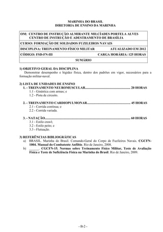 - B-2 -
MARINHA DO BRASIL
DIRETORIA DE ENSINO DA MARINHA
OM: CENTRO DE INSTRUÇÃO ALMIRANTE MILCÍADES PORTELA ALVES
CENTRO DE INSTRUÇÃO E ADESTRAMENTO DE BRASÍLIA
CURSO: FORMAÇÃO DE SOLDADOS FUZILEIROS NAVAIS
DISCIPLINA: TREINAMENTO FÍSICO MILITAR ATUALIZADO EM 2012
CÓDIGO: FSD-FN-III CARGA HORÁRIA: 125 HORAS
SUMÁRIO
1) OBJETIVO GERAL DA DISCIPLINA
Demonstrar desempenho e higidez física, dentro dos padrões em vigor, necessários para a
formação militar-naval.
2) LISTA DE UNIDADES DE ENSINO
1. - TREINAMENTO NEUROMUSCULAR....................................................... 20 HORAS
1.1 - Ginástica com armas; e
1.2 - Pista de circuito.
2. - TREINAMENTO CARDIOPULMONAR..................................................... 45 HORAS
2.1 - Corrida contínua; e
2.2 - Corrida variada.
3. - NATAÇÃO........................................................................................................ 60 HORAS
3.1 - Estilo crawl;
3.2 - Estilo peito; e
3.3 - Flutuação.
3) REFERÊNCIAS BIBLIOGRÁFICAS
a) BRASIL. Marinha do Brasil. Comando-Geral do Corpo de Fuzileiros Navais. CGCFN-
1004. Manual do Combatente Anfíbio. Rio de Janeiro, 2008.
b) ______. CGCFN-15. Normas sobre Treinamento Físico Militar, Teste de Avaliação
Física e Teste de Suficiência Física na Marinha do Brasil. Rio de Janeiro, 2009.
 