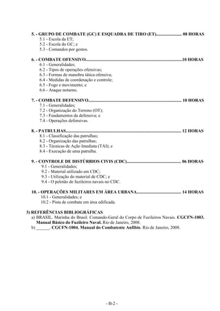 - B-2 -
5. - GRUPO DE COMBATE (GC) E ESQUADRA DE TIRO (ET)....................... 08 HORAS
5.1 - Escola da ET;
5.2 - Escola do GC; e
5.3 - Comandos por gestos.
6. - COMBATE OFENSIVO.......................................................................................10 HORAS
6.1 - Generalidades;
6.2 - Tipos de operações ofensivas;
6.3 - Formas de manobra tática ofensiva;
6.4 - Medidas de coordenação e controle;
6.5 - Fogo e movimento; e
6.6 - Ataque noturno.
7. - COMBATE DEFENSIVO.................................................................................... 10 HORAS
7.1 - Generalidades;
7.2 - Organização do Terreno (OT);
7.3 - Fundamentos da defensiva; e
7.4 - Operações defensivas.
8. - PATRULHAS........................................................................................................ 12 HORAS
8.1 - Classificação das patrulhas;
8.2 - Organização das patrulhas;
8.3 - Técnicas de Ação Imediata (TAI); e
8.4 - Execução de uma patrulha.
9. - CONTROLE DE DISTÚRBIOS CIVIS (CDC)................................................. 06 HORAS
9.1 - Generalidades;
9.2 - Material utilizado em CDC;
9.3 - Utilização do material de CDC; e
9.4 - O pelotão de fuzileiros navais no CDC.
10. - OPERAÇÕES MILITARES EM ÁREA URBANA........................................ 14 HORAS
10.1 - Generalidades; e
10.2 - Pista de combate em área edificada.
3) REFERÊNCIAS BIBLIOGRÁFICAS
a) BRASIL. Marinha do Brasil. Comando-Geral do Corpo de Fuzileiros Navais. CGCFN-1003.
Manual Básico do Fuzileiro Naval. Rio de Janeiro, 2008.
b) ______. CGCFN-1004. Manual do Combatente Anfíbio. Rio de Janeiro, 2008.
 