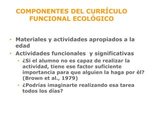 COMPONENTES DEL CURRÍCULO FUNCIONAL ECOLÓGICO Materiales y actividades apropiados a la edad Actividades funcionales  y significativas ¿Si el alumno no es capaz de realizar la actividad, tiene ese factor suficiente importancia para que alguien la haga por él?  (Brown et al., 1979) ¿Podrías imaginarte realizando esa tarea todos los días? 
