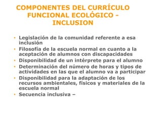 COMPONENTES DEL CURRÍCULO FUNCIONAL ECOLÓGICO - INCLUSION Legislación de la comunidad referente a esa inclusión Filosofía de la escuela normal en cuanto a la aceptación de alumnos con discapacidades Disponibilidad de un intérprete para el alumno Determinación del número de horas y tipos de actividades en las que el alumno va a participar Disponibilidad para la adaptación de los recursos ambientales, físicos y materiales de la escuela normal Secuencia inclusiva –   