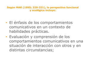 Según MAR (1995; 320-321), la perspectiva funcional y ecológica incluye: El énfasis de los comportamientos comunicativos en un contexto de habilidades prácticas.  Evaluación y comprensión de los comportamientos comunicativos en una situación de interacción con otros y en distintas circunstancias; 