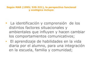 Según MAR (1995; 320-321), la perspectiva funcional y ecológica incluye: La identificación y comprensión  de los distintos factores situacionales y ambientales que influyen y hacen cambiar los comportamientos comunicativos; El aprendizaje de habilidades en la vida diaria por el alumno, para una integración en la escuela, familia y comunidad; 