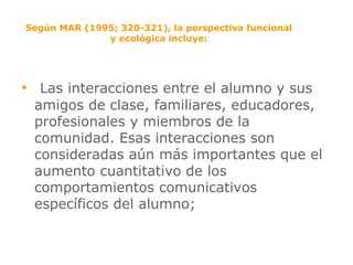 Según MAR (1995; 320-321), la perspectiva funcional y ecológica incluye: Las interacciones entre el alumno y sus amigos de clase, familiares, educadores, profesionales y miembros de la comunidad. Esas interacciones son consideradas aún más importantes que el aumento cuantitativo de los comportamientos comunicativos específicos del alumno; 