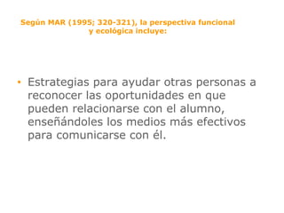 Según MAR (1995; 320-321), la perspectiva funcional y ecológica incluye: Estrategias para ayudar otras personas a reconocer las oportunidades en que pueden relacionarse con el alumno, enseñándoles los medios más efectivos para comunicarse con él. 