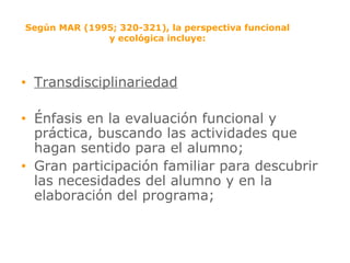 Según MAR (1995; 320-321), la perspectiva funcional y ecológica incluye: Transdisciplinariedad Énfasis en la evaluación funcional y práctica, buscando las actividades que hagan sentido para el alumno; Gran participación familiar para descubrir las necesidades del alumno y en la elaboración del programa; 