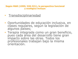 Según MAR (1995; 320-321), la perspectiva funcional y ecológica incluye: Transdisciplinariedad Oportunidades de educación inclusiva, en clases regulares, según la legislación de algunos países; Terapia integrada como un gran beneficio, pues cada área del desarrollo tiene gran impacto sobre las otras. Todos los profesionales trabajan bajo la misma orientación. 