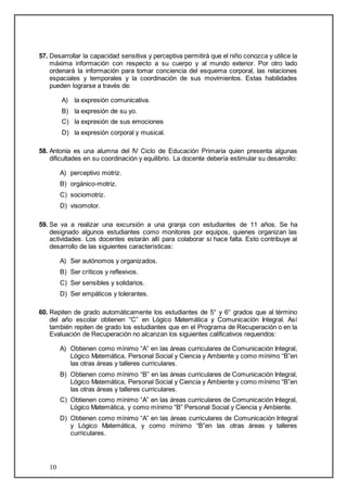 57. Desarrollar la capacidad sensitiva y perceptiva permitirá que el niño conozca y utilice la 
máxima información con respecto a su cuerpo y al mundo exterior. Por otro lado 
ordenará la información para tomar conciencia del esquema corporal, las relaciones 
espaciales y temporales y la coordinación de sus movimientos. Estas habilidades 
pueden lograrse a través de: 
10 
A) la expresión comunicativa. 
B) la expresión de su yo. 
C) la expresión de sus emociones 
D) la expresión corporal y musical. 
58. Antonia es una alumna del IV Ciclo de Educación Primaria quien presenta algunas 
dificultades en su coordinación y equilibrio. La docente debería estimular su desarrollo: 
A) perceptivo motriz. 
B) orgánico-motriz. 
C) sociomotriz. 
D) visomotor. 
59. Se va a realizar una excursión a una granja con estudiantes de 11 años. Se ha 
designado algunos estudiantes como monitores por equipos, quienes organizan las 
actividades. Los docentes estarán allí para colaborar si hace falta. Esto contribuye al 
desarrollo de las siguientes características: 
A) Ser autónomos y organizados. 
B) Ser críticos y reflexivos. 
C) Ser sensibles y solidarios. 
D) Ser empáticos y tolerantes. 
60. Repiten de grado automáticamente los estudiantes de 5° y 6° grados que al término 
del año escolar obtienen “C” en Lógico Matemática y Comunicación Integral. Así 
también repiten de grado los estudiantes que en el Programa de Recuperación o en la 
Evaluación de Recuperación no alcanzan los siguientes calificativos requeridos: 
A) Obtienen como mínimo “A” en las áreas curriculares de Comunicación Integral, 
Lógico Matemática, Personal Social y Ciencia y Ambiente y como mínimo “B”en 
las otras áreas y talleres curriculares. 
B) Obtienen como mínimo “B” en las áreas curriculares de Comunicación Integral, 
Lógico Matemática, Personal Social y Ciencia y Ambiente y como mínimo “B”en 
las otras áreas y talleres curriculares. 
C) Obtienen como mínimo “A” en las áreas curriculares de Comunicación Integral, 
Lógico Matemática, y como mínimo “B” Personal Social y Ciencia y Ambiente. 
D) Obtienen como mínimo “A” en las áreas curriculares de Comunicación Integral 
y Lógico Matemática, y como mínimo “B”en las otras áreas y talleres 
curriculares. 
 