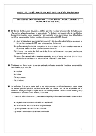 11 
ASPECTOS CURRÍCULARES DEL NIVEL DE EDUCACIÓN SECUNDARIA 
PREGUNTAS EXCLUSIVAS PARA LOS DOCENTES QUE ACTUALMENTE 
TRABAJAN EN ESTE NIVEL 
41. El Centro de Recursos Educativos (CRE) permite impulsar el desarrollo de habilidades 
informativas y la autonomía en el aprendizaje. Por lo tanto, para desarrollar la habilidad de 
"buscar información, saber expresarla y comunicarla" en un alumno que tiene dificultad en 
identificar su necesidad de información, el responsable del CRE deberá: 
A) decir al estudiante que revise la instrucción del docente sobre la tarea y cuando la 
tenga clara vuelva al CRE para evitar pérdida de tiempo. 
B) en forma asertiva decirle que pregunte a su profesor u otro compañero para que le 
digan qué es lo que tiene que buscar exactamente. 
C) indicarle que revise los índices de los libros del área curricular para que busque 
qué es lo que necesita. 
D) en confianza realizarle preguntas generales sobre el tema, para que, poco a poco, 
el estudiante reconozca la necesidad de información que tiene. 
42. Al elaborar un discurso en el que se pretende defender, sustentar, justificar una posición, 
se activa la capacidad de: 
A) evaluar. 
B) inferir. 
C) argumentar. 
D) sintetizar. 
43. La profesora Ana María suele pedir a los alumnos que participen brindando ideas sobre 
los temas que les gustaría trabajar en la hora de tutoría. Una de las actividades de la 
profesora es organizar grupos por temas de interés para que los estudiantes investiguen y 
presenten un tema en forma amena y concreta. 
Ud. cree que primordialmente con esta estrategia la profesora está tratando de desarrollar: 
A) el pensamiento abstracto de los adolescentes. 
B) actitudes de autonomía en sus aprendizajes. 
C) la capacidad de solución de conflictos. 
D) el tema transversal de la interculturalidad. 
 