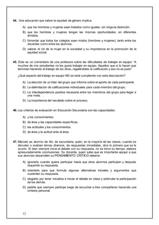 44. Una educación que valore la equidad de género implica: 
A) que los hombres y mujeres sean tratados como iguales, sin ninguna distinción. 
B) que los hombres y mujeres tengan las mismas oportunidades, en diferentes 
12 
ámbitos. 
C) fomentar que todos los colegios sean mixtos (hombres y mujeres), tanto entre los 
docentes como entre los alumnos. 
D) valorar el rol de la mujer en la sociedad y su importancia en la promoción de la 
equidad social. 
45. Este es un comentario de una profesora sobre las dificultades de trabajar en equipo: “A 
muchos de mis estudiantes no les gusta trabajar en equipo. Aquellos que si lo hacen que 
terminan haciendo el trabajo de los otros, regalándoles la calificación y eso no es justo" 
¿Qué aspecto del trabajo en equipo NO se está cumpliendo con esta descripción? 
A) La elección de un líder del grupo que informe sobre el aporte de cada participante 
B) La delimitación de calificaciones individuales para cada miembro del grupo. 
C) La interdependencia positiva necesaria entre los miembros del grupo para llegar a 
una meta. . 
D) La importancia del resultado sobre el proceso. 
46. Los criterios de evaluación en Educación Secundaria son las capacidades: 
A) y los conocimientos. 
B) de área y las capacidades específicas. 
C) las actitudes y los conocimientos. 
D) de área y la actitud ante el área. 
47. Marcelo es alumno de 4to. de secundaria, quien, en la mayoría de las clases, cuando se 
discuten o evalúan temas diversos, da respuestas inmediatas, dice lo primero que se le 
ocurre. Si bien siempre inicia el debate con su respuesta, no se toma su tiempo, elabora 
apresuradamente conclusiones. Su docente, quien sabe que es importante apoyar a que 
sus alumnos desarrollen su PENSAMIENTO CRÍTICO debería: 
A) ignorarlo cuando quiera participar hasta que otros alumnos participen y después 
requerirle su respuesta. 
B) orientarlo para que formule algunas alternativas iniciales y argumentos que 
sustenten su respuesta. 
C) elogiarlo por tener iniciativa e iniciar el debate en clase y estimular la participación 
de los demás. 
D) pedirle que siempre participe luego de escuchar a tres compañeros haciendo una 
síntesis personal. 
 