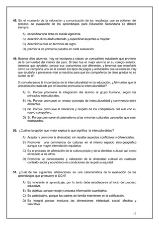 48. En el momento de la valoración y comunicación de los resultados que se obtienen del 
proceso de evaluación de los aprendizajes para Educación Secundaria se deberá 
siempre: 
13 
A) especificar una nota en escala vigesimal. 
B) describir el resultado obtenido y especificar aspectos a mejorar. 
C) describir la nota en términos de logro. 
D) premiar a los primeros puestos en cada evaluación. 
49. Buenos días alumnos, hoy se incorpora a clases un compañero estudiante que proviene 
de la comunidad del interior del país. Si bien fue el mejor alumno en su colegio anterior, 
tenemos que ayudarlo, porque sus costumbres son diferentes, y tenemos que enseñarle 
cómo se comporta uno en la ciudad, los tipos de juegos y actividades que se realizan. Hay 
que ayudarlo a parecerse más a nosotros para que los compañeros de otros grados no se 
burlen de él". 
Si consideramos la importancia de la interculturalidad en la educación, ¿Afirmarías que la 
presentación realizada por el docente promueve la interculturalidad? 
A) Sí. Porque promueve la integración del alumno al grupo humano, según los 
principios interculturales. 
B) No. Porque promueve un errado concepto de interculturalidad y convivencia entre 
diferentes. 
C) No. Porque promueve la tolerancia y respeto de los compañeros del aula con su 
nuevo compañero. 
D) Sí. Porque promueve el paternalismo a las minorías culturales para evitar que sean 
maltratadas. 
50. ¿Cuál es la opción que mejor explica lo que significa la interculturalidad? 
A) Aceptar y promover la diversidad, sin resaltar aspectos conflictivos y diferenciales. 
B) Promover una convivencia de culturas en el mismo espacio etno-geográfico 
aunque sin mayor interrelación equitativa. 
C) Es el proceso de afirmación de la cultura propia y de la identidad cultural, así como 
el respeto a los otros. 
D) Promover el conocimiento y valoración de la diversidad cultural en cualquier 
contexto social y económico en condiciones de respeto y equidad. 
51. ¿Cuál de las siguientes afirmaciones es una característica de la evaluación de los 
aprendizajes que promueve el DCN? 
A) Es inherente al aprendizaje, por lo tanto debe establecerse al inicio del proceso 
educativo. 
B) Es objetiva, porque recoje y procesa información cuantitativa. 
C) Es participativa, porque los padres de familia intervienen en la calificación. 
D) Es integral porque involucra las dimensiones intelectual, social, afectiva y 
valorativa. 
 