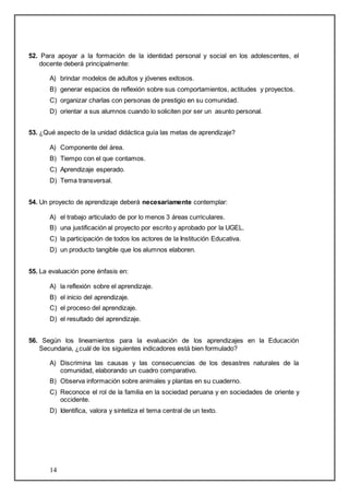 52. Para apoyar a la formación de la identidad personal y social en los adolescentes, el 
docente deberá principalmente: 
A) brindar modelos de adultos y jóvenes exitosos. 
B) generar espacios de reflexión sobre sus comportamientos, actitudes y proyectos. 
C) organizar charlas con personas de prestigio en su comunidad. 
D) orientar a sus alumnos cuando lo soliciten por ser un asunto personal. 
53. ¿Qué aspecto de la unidad didáctica guía las metas de aprendizaje? 
A) Componente del área. 
B) Tiempo con el que contamos. 
C) Aprendizaje esperado. 
D) Tema transversal. 
54. Un proyecto de aprendizaje deberá necesariamente contemplar: 
A) el trabajo articulado de por lo menos 3 áreas curriculares. 
B) una justificación al proyecto por escrito y aprobado por la UGEL. 
C) la participación de todos los actores de la Institución Educativa. 
D) un producto tangible que los alumnos elaboren. 
55. La evaluación pone énfasis en: 
A) la reflexión sobre el aprendizaje. 
B) el inicio del aprendizaje. 
C) el proceso del aprendizaje. 
D) el resultado del aprendizaje. 
56. Según los lineamientos para la evaluación de los aprendizajes en la Educación 
Secundaria, ¿cuál de los siguientes indicadores está bien formulado? 
A) Discrimina las causas y las consecuencias de los desastres naturales de la 
14 
comunidad, elaborando un cuadro comparativo. 
B) Observa información sobre animales y plantas en su cuaderno. 
C) Reconoce el rol de la familia en la sociedad peruana y en sociedades de oriente y 
occidente. 
D) Identifica, valora y sintetiza el tema central de un texto. 
 
