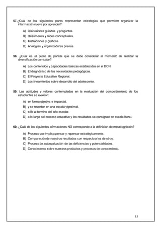 57.¿Cuál de los siguientes pares representan estrategias que permiten organizar la 
15 
información nueva por aprender? 
A) Discusiones guiadas y preguntas. 
B) Resúmenes y redes conceptuales. 
C) Ilustraciones y gráficas. 
D) Analogías y organizadores previos. 
58. ¿Cuál es el punto de partida que se debe considerar al momento de realizar la 
diversificación curricular? 
A) Los contenidos y capacidades básicas establecidas en el DCN. 
B) El diagnóstico de las necesidades pedagógicas. 
C) El Proyecto Educativo Regional. 
D) Los lineamientos sobre desarrollo del adolescente. 
59. Las actitudes y valores contempladas en la evaluación del comportamiento de los 
estudiantes se evalúan: 
A) en forma objetiva e imparcial. 
B) y se reportan en una escala vigesimal. 
C) sólo al termino del año escolar. 
D) a lo largo del proceso educativo y los resultados se consignan en escala literal. 
60. ¿Cuál de las siguientes afirmaciones NO corresponde a la definición de metacognición? 
A) Proceso que implica pensar y repensar estratégicamente. 
B) Comparación de nuestros resultados con respecto a los de otros. 
C) Proceso de autoevaluación de las deficiencias y potencialidades. 
D) Conocimiento sobre nuestros productos y procesos de conocimiento. 
 