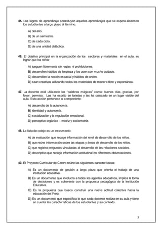 45. Los logros de aprendizaje constituyen aquellos aprendizajes que se espera alcancen 
3 
los estudiantes a largo plazo al término. 
A) del año. 
B) de un semestre. 
C) de cada ciclo. 
D) de una unidad didáctica. 
46. El objetivo principal en la organización de los sectores y materiales en el aula, es 
lograr que los niños: 
A) jueguen libremente sin reglas ni prohibiciones. 
B) desarrollen hábitos de limpieza y los usen con mucho cuidado. 
C) desarrollen la noción espacial y hábitos de orden. 
D) sean creativos utilizando todos los materiales de manera libre y espontánea. 
47. La docente está utilizando las “palabras mágicas” como: buenos días, gracias, por 
favor, permiso. Las ha escrito en tarjetas y las ha colocado en un lugar visible del 
aula. Esta acción pertenece al componente: 
A) desarrollo de la autonomía. 
B) identidad y autonomía. 
C) socialización y la regulación emocional. 
D) perceptivo orgánico – motriz y sociomotriz. 
48. La lista de cotejo es un instrumento: 
A) de evaluación que recoge información del nivel de desarrollo de los niños. 
B) que reúne información sobre las etapas y áreas de desarrollo de los niños. 
C) que registra preguntas vinculadas al desarrollo de las relaciones sociales. 
D) descriptivo que recoge información actitudinal en diferentes observaciones. 
49. El Proyecto Curricular de Centro reúne las siguientes características: 
A) Es un documento de gestión a largo plazo que orienta el trabajo de una 
institución educativa. 
B) Es un documento que involucra a todos los agentes educativos, implica la toma 
de decisiones y es coherente con la propuesta pedagógica de la Institución 
Educativa. 
C) Es la propuesta que busca construir una nueva actitud colectiva hacia la 
educación del Perú. 
D) Es un documento que específica lo que cada docente realiza en su aula y tiene 
en cuenta las características de los estudiantes y su contexto. 
 