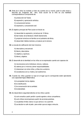 50. Anita de 4 años ha recibido un libro de cuentos de su mamá, quien le pide revise y 
describa las imágenes del libro. Esta acción de la niña es una habilidad 
correspondiente al componente de: 
4 
A) producción de Textos 
B) expresión y apreciación artística. 
C) comprensión lectora 
D) expresión y comprensión oral 
51. El objetivo principal del Plan Lector en Inicial es: 
A) desarrollar la expresión y la lectura de 12 libros. 
B) leer textos de la literatura infantil diariamente. 
C) propiciar la lectura en familia con el préstamo de libros. 
D) desarrollar hábitos lectores y el placer por la lectura. 
52. La escala de calificación del nivel inicial es: 
A) descriptiva y secuencial. 
B) literal y descriptiva. 
C) objetiva y oportuna. 
D) literal y objetiva. 
53. El desarrollo de la identidad en los niños se ve expresada cuando son capaces de: 
A) reconocerse como individuos únicos y valiosos. 
B) valerse por sí mismos y tener responsabilidades. 
C) interactuar con otros niños y niñas de su entorno. 
D) socializarse con su medio y ser autónomos. 
54. Cuando los niños guardan la ropa en el lugar que le corresponde están ejercitando 
una capacidad lógico-Matemática: 
A) la propiedad de los objetos. 
B) la clasificación. 
C) la conservación de la cantidad. 
D) la lateralidad. 
55. Se desarrolla la seguridad afectiva en los niños cuando: 
A) se le enseña a pedir perdón cuando agrede a otros compañeros. 
B) se le ofrece recompensas a partir de acciones positivas. 
C) se plantea límites claros: lo que vamos o no a permitir. 
D) se decide no salir al patio para evitar que se caiga o ensucie. 
 
