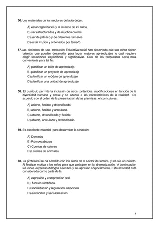 5 
56. Los materiales de los sectores del aula deben: 
A) estar organizados y al alcance de los niños. 
B) ser estructurados y de muchos colores. 
C) ser de plástico y de diferentes tamaños. 
D) estar limpios y ordenados por tamaño. 
57.Las docentes de una Institución Educativa Inicial han observado que sus niños tienen 
talentos que pueden desarrollar para lograr mejores aprendizajes lo cual requiere 
elegir situaciones específicas y significativas. Cuál de las propuestas sería más 
conveniente para tal fin: 
A) planificar un taller de aprendizaje. 
B) planificar un proyecto de aprendizaje 
C) planificar un módulo de aprendizaje 
D) planificar una unidad de aprendizaje 
58. El currículo permite la inclusión de otros contenidos, modificaciones en función de la 
diversidad humana y social y se adecua a las características de la realidad. De 
acuerdo con el orden de la presentación de las premisas, el currículo es: 
A) abierto, flexible y diversificado. 
B) abierto, flexible y articulado. 
C) abierto, diversificado y flexible. 
D) abierto, articulado y diversificado. 
59. Es excelente material para desarrollar la seriación: 
A) Dominós 
B) Rompecabezas 
C) Cuentas de colores 
D) Loterías de animales 
60. La profesora se ha sentado con los niños en el sector de lectura, y les lee un cuento. 
Al finalizar motiva a los niños para que participen en la dramatización. A continuación 
los niños expresan diálogos sencillos y se expresan corporalmente. Esta actividad está 
considerada como parte de la: 
A) expresión y comprensión oral. 
B) función simbólica. 
C) socialización y regulación emocional 
D) autonomía y sensibilización. 
 