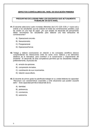 6 
ASPECTOS CURRÍCULARES DEL NIVEL DE EDUCACIÓN PRIMARIA 
PREGUNTAS EXCLUSIVAS PARA LOS DOCENTES QUE ACTUALMENTE 
TRABANJAN EN ESTE NIVEL 
41. El docente selecciona cuatro monedas diferentes (de 0,10; 0,20; 0,50 y 1 nuevo sol) y 
solicita a los estudiantes que las ordenen en todas las combinaciones posibles y que 
las anoten en una hoja de papel. ¿En qué estadio de desarrollo del pensamiento 
deben encontrarse los estudiantes para elaborar una lista exhaustiva de 
combinaciones? 
A) Operacional concreto. 
B) Sensoriomotriz. 
C) Preoperacional. 
D) Operacional formal. 
42. “Indaga y elabora conclusiones en relación a los conceptos científicos básicos 
comprendiendo las interacciones entre los seres vivos: bióticos y los elementos 
abióticos de la naturaleza, para contribuir a la conservación y mejoramiento del 
ambiente”. El desarrollo de esta competencia permitirá que los estudiantes trabajen, 
preferentemente, el proceso de: 
A) emisión de opiniones. 
B) comprensión de textos. 
C) coordinación de sus movimientos. 
D) relación causa efecto. 
43. El docente de primer grado ha planificado trabajar en su unidad didáctica la capacidad: 
“Reconoce sus características corporales y evita situaciones que pueden causarle 
daño”. Esta capacidad permite el desarrollo de la: 
A) identidad. 
B) pertenencia. 
C) convivencia. 
D) autonomía. 
 