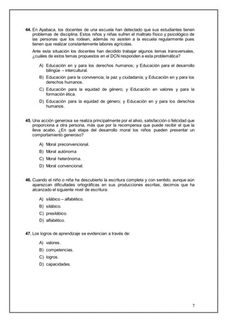 44. En Ayabaca, los docentes de una escuela han detectado que sus estudiantes tienen 
problemas de disciplina. Estos niños y niñas sufren el maltrato físico y psicológico de 
las personas que los rodean, además no asisten a la escuela regularmente pues 
tienen que realizar constantemente labores agrícolas. 
Ante esta situación los docentes han decidido trabajar algunos temas transversales, 
¿cuáles de estos temas propuestos en el DCN responden a esta problemática? 
A) Educación en y para los derechos humanos; y Educación para el desarrollo 
7 
bilingüe – intercultural. 
B) Educación para la convivencia, la paz y ciudadanía; y Educación en y para los 
derechos humanos. 
C) Educación para la equidad de género; y Educación en valores y para la 
formación ética. 
D) Educación para la equidad de género; y Educación en y para los derechos 
humanos. 
45. Una acción generosa se realiza principalmente por el alivio, satisfacción o felicidad que 
proporciona a otra persona, más que por la recompensa que puede recibir el que la 
lleva acabo. ¿En qué etapa del desarrollo moral los niños pueden presentar un 
comportamiento generoso? 
A) Moral preconvencional. 
B) Moral autónoma 
C) Moral heterónoma. 
D) Moral convencional. 
46. Cuando el niño o niña ha descubierto la escritura completa y con sentido, aunque aún 
aparezcan dificultades ortográficas en sus producciones escritas, decimos que ha 
alcanzado el siguiente nivel de escritura: 
A) silábico – alfabético. 
B) silábico. 
C) presilábico. 
D) alfabético. 
47. Los logros de aprendizaje se evidencian a través de: 
A) valores. 
B) competencias. 
C) logros. 
D) capacidades. 
 