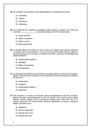 48. En el Registro de Evaluación de los Aprendizajes se consignan para el nivel: 
8 
A) contenidos. 
B) criterios. 
C) indicadores. 
D) calificativos. 
49. Los Programas de ampliación pedagógica están dirigidos a atender a los niños que 
muestran ________________ en sus aprendizajes con el fin de potenciarlos. 
A) logros previstos 
B) logros en progreso 
C) logros en inicio 
D) logros destacados 
50. La docente Martha está frente a un tema nuevo que le parece desconocido, abstracto 
y complejo para sus estudiantes y se le ocurre que podría utilizar algunos objetos o 
eventos que sean más concretos y familiares para ellos. ¿Qué tipo de estrategia está 
utilizando Martha? 
A) Organizadores gráficos. 
B) Analogías. 
C) Mapas conceptuales. 
D) Dramatización. 
51. La estrategia de enseñanza que consiste en la representación visual de los conceptos, 
objetos o situaciones de una teoría o tema específico a través de esquemas o gráficas, 
se denomina: 
A) ilustraciones. 
B) analogías 
C) organizadores gráficos. 
D) exposición. 
52. Para expresar un número es necesario utilizar representaciones de dicho concepto. 
Algunas de estas representaciones se dan de manera oral o escrita como cuando 
decimos “Ciento cuarenta y tres” o escribimos símbolos como “143= 100 + 40 + 3”; o 
cuando colocamos “43”; pero también podemos representar el número a través de 
objetos concretos como: 
A) algeplanos 
B) dominó matemático 
C) bloques base cinco 
D) bloques base diez 
 