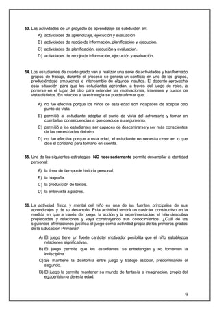 9 
53. Las actividades de un proyecto de aprendizaje se subdividen en: 
A) actividades de aprendizaje, ejecución y evaluación 
B) actividades de recojo de información, planificación y ejecución. 
C) actividades de planificación, ejecución y evaluación. 
D) actividades de recojo de información, ejecución y evaluación. 
54. Los estudiantes de cuarto grado van a realizar una serie de actividades y han formado 
grupos de trabajo, durante el proceso se genera un conflicto en uno de los grupos, 
produciéndose empujones e intercambio de algunos insultos. El docente aprovecha 
esta situación para que los estudiantes aprendan, a través del juego de roles, a 
ponerse en el lugar del otro para entender las motivaciones, intereses y puntos de 
vista distintos. En relación a la estrategia se puede afirmar que: 
A) no fue efectiva porque los niños de esta edad son incapaces de aceptar otro 
punto de vista. 
B) permitió al estudiante adoptar el punto de vista del adversario y tomar en 
cuenta las consecuencias a que conduce su argumento. 
C) permitió a los estudiantes ser capaces de descentrarse y ser más conscientes 
de las necesidades del otro. 
D) no fue efectiva porque a esta edad, el estudiante no necesita creer en lo que 
dice el contrario para tomarlo en cuenta. 
55. Una de las siguientes estrategias NO necesariamente permite desarrollar la identidad 
personal: 
A) la línea de tiempo de historia personal. 
B) la biografía. 
C) la producción de textos. 
D) la entrevista a padres. 
56. La actividad física y mental del niño es una de las fuentes principales de sus 
aprendizajes y de su desarrollo. Esta actividad tendrá un carácter constructivo en la 
medida en que a través del juego, la acción y la experimentación, el niño descubra 
propiedades y relaciones y vaya construyendo sus conocimientos. ¿Cuál de las 
siguientes afirmaciones justifica el juego como actividad propia de los primeros grados 
de la Educación Primaria? 
A) El juego tiene un fuerte carácter motivador posibilita que el niño establezca 
relaciones significativas. 
B) El juego permite que los estudiantes se entretengan y no fomenten la 
indisciplina. 
C) Se mantiene la dicotomía entre juego y trabajo escolar, predominando el 
segundo. 
D) El juego le permite mantener su mundo de fantasía e imaginación, propio del 
egocentrismo de esta edad. 
 