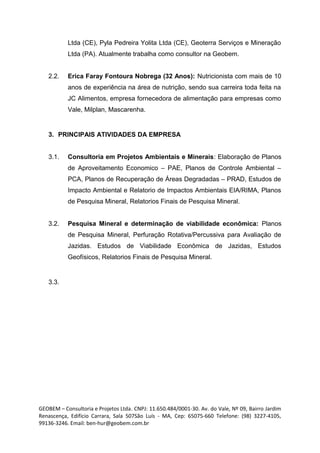 Ltda (CE), Pyla Pedreira Yolita Ltda (CE), Geoterra Serviços e Mineração
Ltda (PA). Atualmente trabalha como consultor na Geobem.
2.2. Erica Faray Fontoura Nobrega (32 Anos): Nutricionista com mais de 10
anos de experiência na área de nutrição, sendo sua carreira toda feita na
JC Alimentos, empresa fornecedora de alimentação para empresas como
Vale, Milplan, Mascarenha.
3. PRINCIPAIS ATIVIDADES DA EMPRESA
3.1. Consultoria em Projetos Ambientais e Minerais: Elaboração de Planos
de Aproveitamento Economico – PAE, Planos de Controle Ambiental –
PCA, Planos de Recuperação de Áreas Degradadas – PRAD, Estudos de
Impacto Ambiental e Relatorio de Impactos Ambientais EIA/RIMA, Planos
de Pesquisa Mineral, Relatorios Finais de Pesquisa Mineral.
3.2. Pesquisa Mineral e determinação de viabilidade econômica: Planos
de Pesquisa Mineral, Perfuração Rotativa/Percussiva para Avaliação de
Jazidas. Estudos de Viabilidade Econômica de Jazidas, Estudos
Geofísicos, Relatorios Finais de Pesquisa Mineral.
3.3.
GEOBEM – Consultoria e Projetos Ltda. CNPJ: 11.650.484/0001-30. Av. do Vale, Nº 09, Bairro Jardim
Renascença, Edifício Carrara, Sala 507São Luís - MA, Cep: 65075-660 Telefone: (98) 3227-4105,
99136-3246. Email: ben-hur@geobem.com.br
 