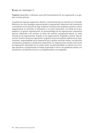 BlOque      De COnteniDOs          3
Propósito: desarrollar y reflexionar acerca del funcionamiento de una organización y su ges-
tión en forma práctica.

La gestión de empresas cooperativas. Gestión y conformación para su inserción en el mercado.
Diferencia con otras tipologías organizacionales y empresariales. Importancia del movimiento
y vinculación con la situación de auge neoliberal. Correlato entre propósitos, gestión y cultura
organizacional. Lo instituido, lo instituyente y lo contra-instituyente. Las teorías de la gru-
palidad en la gestión organizacional. Las particularidades de las organizaciones empresarias
agrarias, industriales y de servicios. La teoría del conflicto: presupuestos básicos. La visión
marxista de las organizaciones. El poder en las organizaciones. Propiedad y control. Tipos de
control. Control y estructura organizativa. La gestión social como política explícita de las orga-
nizaciones: responsabilidad social empresarial (rse) y gestión social del cambio. Las diferentes
concepciones, propósitos y perspectivas subyacentes. Las organizaciones sociales como forma
de organización relacionada con el cambio social: sus particularidades en relación con el tra-
bajo asociativo y autogestionado. El trabajo organizado en torno a los problemas sociales y no
únicamente a la obtención de lucro. La ciudadanía plena y la autogestión.




80 | DGCyE | Diseño Curricular para ES.5
 