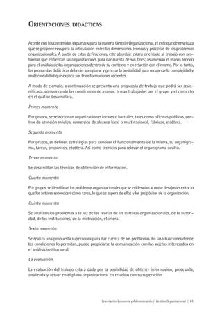OrientaCiOnes              DiDáCtiCas


Acorde con los contenidos expuestos para la materia Gestión Organizacional, el enfoque de enseñaza
que se propone recupera la articulación entre las dimensiones teóricas y prácticas de los problemas
organizacionales. A partir de estas definiciones, este abordaje estará orientado al trabajo con pro-
blemas que enfrentan las organizaciones para dar cuenta de sus fines; asumiendo el marco teórico
para el análisis de las organizaciones dentro de su contexto y en relación con el mismo. Por lo tanto,
las propuestas didácticas deberán apropiarse y generar la posibilidad para recuperar la complejidad y
multicausalidad que explica sus transformaciones recientes.

A modo de ejemplo, a continuación se presenta una propuesta de trabajo que podrá ser resig-
nificada, considerando las condiciones de avance, temas trabajados por el grupo y el contexto
en el cual se desarrollará.

Primer momento

Por grupos, se seleccionan organizaciones locales o barriales, tales como oficinas públicas, cen-
tros de atención médica, comercios de alcance local o multinacional, fábricas, etcétera.

Segundo momento

Por grupos, se definen estrategias para conocer el funcionamiento de la misma, su organigra-
ma, tareas, propósitos, etcétera. Así como técnicas para relevar el organigrama oculto.

Tercer momento

Se desarrollan las técnicas de obtención de información.

Cuarto momento

Por grupos, se identifican los problemas organizacionales que se evidencian al notar desajustes entre lo
que los actores reconocen como tarea, lo que se espera de ellos y los propósitos de la organización.

Quinto momento

Se analizan los problemas a la luz de las teorías de las culturas organizacionales, de la autori-
dad, de las instituciones, de la motivación, etcétera.

Sexto momento

Se realiza una propuesta superadora para dar cuenta de los problemas. En las situaciones donde
las condiciones lo permitan, puede propiciarse la comunicación con los sujetos interesados en
el análisis institucional.

La evaluación

La evaluación del trabajo estará dada por la posibilidad de obtener información, procesarla,
analizarla y actuar en el plano organizacional en relación con su superación.




                                              Orientación Economía y Administración | Gestión Organizacional | 81
 