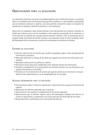 OrientaCiOnes                   para la evaluaCión


La evaluación constituye una de las necesidades legítimas de la institución escolar y su práctica
debe ser concebida como un instrumento que permite establecer en qué medida ha sido posible
para la enseñanza alcanzar su objetivo, así como permitir al docente evaluar la recepción de
aquello que se propuso y planificó comunicar a sus estudiantes.

Ahora bien, la evaluación toma formas diversas y los instrumentos son muchos y variados. Es
sabido que informa acerca de los resultados y otros aspectos procesuales de la enseñanza, a
fin de permitir la reflexión de la propia práctica docente. Acorde a esto, la concepción que se
propone desde este Diseño Curricular reconoce a la evaluación como un juicio complejo, tanto
del desempeño de los estudiantes, como de las estrategias de enseñanza utilizadas.



CriteriOs      De evaluaCión

   •	Correcta selección de las fuentes que resultan apropiadas según el tipo de demanda de
     información a satisfacer.
   •	Adecuada obtención y manejo de los datos que aportan las fuentes de información con-
     sultadas.
   •	Apropiada construcción de gráficos y cuadros.
   •	Pertinencia de las relaciones establecidas entre distintas fuentes de información.
   •	Claridad y cumplimiento en la presentación de informes escritos, con una estructura y un
     registro más próximo al científico.
   •	Precisión en el reconocimiento de actores y/o sujetos sociales que intervienen en los pro-
     blemas de las organizaciones y en la complejidad que les es propia.


algunOs       instrumentOs para la evaluaCión

   •	Intervenciones orales, el modo de argumentar y relacionarse con sus pares al momento de
     exponer.
   •	Realización de informes solicitados por el docente.
   •	Anotaciones en las carpetas y cumplimiento de las tareas asignadas.
   •	Observaciones que el docente registra acerca del desempeño cotidiano del alumno en
     cuanto al seguimiento y compromiso con el que participa del desarrollo de los temas.
   •	Autoevaluaciones construidas con la orientación del docente.




82 | DGCyE | Diseño Curricular para ES.5
 