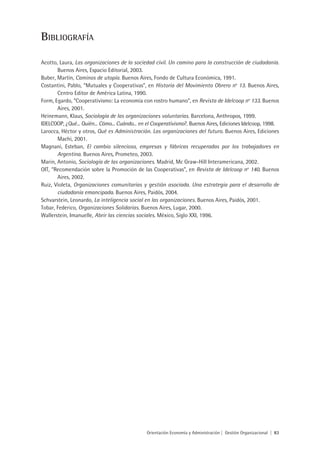 BiBliOgraFía

Acotto, Laura, Las organizaciones de la sociedad civil. Un camino para la construcción de ciudadanía.
       Buenos Aires, Espacio Editorial, 2003.
Buber, Martín, Caminos de utopía. Buenos Aires, Fondo de Cultura Económica, 1991.
Costantini, Pablo, “Mutuales y Cooperativas”, en Historia del Movimiento Obrero no 13. Buenos Aires,
       Centro Editor de América Latina, 1990.
Form, Egardo, “Cooperativismo: La economía con rostro humano”, en Revista de Idelcoop no 133. Buenos
       Aires, 2001.
Heinemann, Klaus, Sociología de las organizaciones voluntarias. Barcelona, Anthropos, 1999.
IDELCOOP, ¿Qué... Quién... Cómo... Cuándo... en el Cooperativismo?. Buenos Aires, Ediciones Idelcoop, 1998.
Larocca, Héctor y otros, Qué es Administración. Las organizaciones del futuro. Buenos Aires, Ediciones
       Machi, 2001.
Magnani, Esteban, El cambio silencioso, empresas y fábricas recuperadas por los trabajadores en
       Argentina. Buenos Aires, Prometeo, 2003.
Marin, Antonio, Sociología de las organizaciones. Madrid, Mc Graw-Hill Interamericana, 2002.
OIT, “Recomendación sobre la Promoción de las Cooperativas”, en Revista de Idelcoop no 140. Buenos
       Aires, 2002.
Ruiz, Violeta, Organizaciones comunitarias y gestión asociada. Una estrategia para el desarrollo de
       ciudadanía emancipada. Buenos Aires, Paidós, 2004.
Schvarstein, Leonardo, La inteligencia social en las organizaciones. Buenos Aires, Paidós, 2001.
Tobar, Federico, Organizaciones Solidarias. Buenos Aires, Lugar, 2000.
Wallerstein, Imanuelle, Abrir las ciencias sociales. México, Siglo XXI, 1996.




                                               Orientación Economía y Administración | Gestión Organizacional | 83
 