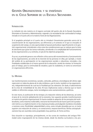 gestión OrganizaCiOnal y su enseñanza
en el CiClO superiOr De la esCuela seCunDaria



intrODuCCión
La inclusión de esta materia en el espacio curricular del quinto año de la Escuela Secundaria
Orientada en Economía y Administración, responde a la necesidad de dar continuidad al trabajo
iniciado en el cuarto año en la materia Teoría de las Organizaciones.

Si el propósito principal en el cuarto año es introducir lineamientos generales acerca de la
caracterización de las organizaciones, sus diferencias y el contexto en el que se encuadra el
surgimiento del campo, en esta oportunidad se buscará profundizar específicamente en la ges-
tión organizacional, entendiendo a ésta como las consideraciones que se realizan para la toma
de decisiones que guían las tareas realizadas, atendiendo a la complejidad del funcionamiento
de las organizaciones y su contexto, en pos de los objetivos propuestos.

A su vez, se pretende generar una reflexión crítica acerca del reconocimiento y funcionamiento
de las organizaciones, así como de la inserción de las personas en ellas, por ejemplo, a través
del análisis de su participación en las organizaciones sociales o educativas, vinculada a las
finalidades establecidas en el marco general de la educación; siendo las mismas: la formación
para el trabajo, para la continuidad de estudios y para la ciudadanía, en tanto se concretizan
en organizaciones diferentes.



la materia
Las transformaciones económicas, sociales, culturales, políticas y tecnológicas del último siglo
repercuten en todos los planos de la vida cotidiana y, por lo tanto, también en las organizacio-
nes, independientemente de cual sea la finalidad que las cohesiona. Sin duda, el advenimiento
de la crisis de rentabilidad de los años 70 tuvo implicancias vastas y diversas que se hacen
visibles en diferentes campos, tanto tecnológicos como socioeconómicos y políticos.

En este marco, la aceleración de los tiempos y la reducción relativa de las distancias, así como
el peso de la creciente globalización de la economía, han supuesto grandes transformaciones
en materia de gestión organizacional. En buena medida la adopción de los preceptos del neoli-
beralismo, como máximas inalterables, marcaron los lineamientos de buena parte de la produc-
ción teórica y su implementación en las empresas privadas; promulgando mandatos vinculados
a nociones como flexibilidad, adaptabilidad y otras, como virtudes deseables per-se, en tanto
suponen una reducción de costos y, en consecuencia, mayores beneficios. Dichas conceptuali-
zaciones hoy son asumidas como propiedades muy positivas, de forma acrítica.

Esta situación se reprodujo, principalmente, en los cursos de enseñanza del antiguo Poli-
modal como reapropiación de las mismas donde, desde los diseños curriculares y las pro-



                                          Orientación Economía y Administración | Gestión Organizacional | 73
 