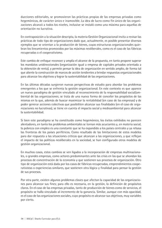 ducciones editoriales, se promovieron las prácticas propias de las empresas privadas como
hegemónicas, de carácter único e inamovible. La idea de lucro como fin único de las organi-
zaciones alcanzó a todos los niveles, inclusive se instaló como una máxima para aquellas de
orientación no lucrativa.

En contraposición a la situación descripta, la materia Gestión Organizacional invita a revisar las
prácticas de todo tipo de organizaciones dado que, actualmente, es posible presentar diversos
ejemplos que se orientan a la producción de bienes, cuyas estructuras organizacionales quie-
bran los lineamientos promovidos por las máximas neoliberales, como es el caso de las fábricas
recuperadas o el cooperativismo.

Este cambio de enfoque reconoce y amplía el alcance de la propuesta, en tanto propone superar
los mandatos unidireccionales (organización igual a empresa de capitales privados orientada a
la obtención de renta), y permite pensar la idea de organización en sentido amplio, de forma tal
que aliente la construcción de marcos de acción tendientes a brindar respuestas organizacionales
para alcanzar los objetivos y lograr la sustentabilidad de las organizaciones.

En las últimas décadas surgieron nuevas perspectivas de estudio para abordar los problemas
emergentes a los que se enfrenta la gestión organizacional. En este contexto es que aparece
un nuevo paradigma de gestión vinculado al reconocimiento de la responsabilidad social/am-
biental de las organizaciones; se trata de una nueva forma de concebir los propósitos de las
mismas en la que, además de buscar maximizar la rentabilidad (en caso de las empresas) y de
poder generar acciones colectivas que posibiliten alcanzar sus finalidades (en el caso de orga-
nizaciones no lucrativas), se tiene en cuenta el impacto social y medioambiental para alcanzar
la sustentabilidad.

Si bien este paradigma se ha constituido como hegemónico, los éxitos exhibidos no parecen
alentadores, en tanto los problemas ambientales se tornan más acuciantes y, en materia social,
la pobreza con empleo es una constante que se ha expandido a los países centrales y ya rebasa
las fronteras de los países periféricos. Como resultado de las limitaciones de estos modelos
para dar respuesta a las situaciones críticas que alcanzan a las organizaciones, y que reflejan
el impacto de las políticas neoliberales en la sociedad, se han configurado otros modelos de
gestión organizacional.

En muchos casos, estos cambios se ven ligados a la incorporación de empresas multinaciona-
les, o grandes empresas, como actores predominantes ante las crisis en las que se ahondan los
procesos de concentración de la economía y que sostienen sus procesos de organización. Otro
tipo de organización está dada por los casos de fábricas recuperadas, emprendimientos coope-
rativistas o experiencias similares, que sostienen otra lógica y finalidad para pensar la gestión
de sus procesos.

Por otra parte, existen algunos problemas claves que afectan la capacidad de las organizacio-
nes para alcanzar sus fines; para ello es necesaria, en la gestión, la definición de propósitos
claros. En el caso de las empresas privadas, tanto de producción de bienes como de servicios, el
propósito se halla vinculado al incremento de la ganancia. Similar, aunque con más opacidad,
es el caso de las organizaciones sociales, cuyo propósito es alcanzar sus objetivos, muy variables
por cierto.




74 | DGCyE | Diseño Curricular para ES.5
 