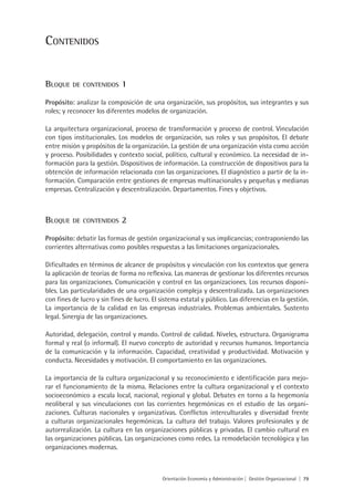 COnteniDOs


BlOque    De COnteniDOs      1
Propósito: analizar la composición de una organización, sus propósitos, sus integrantes y sus
roles; y reconocer los diferentes modelos de organización.

La arquitectura organizacional, proceso de transformación y proceso de control. Vinculación
con tipos institucionales. Los modelos de organización, sus roles y sus propósitos. El debate
entre misión y propósitos de la organización. La gestión de una organización vista como acción
y proceso. Posibilidades y contexto social, político, cultural y económico. La necesidad de in-
formación para la gestión. Dispositivos de información. La construcción de dispositivos para la
obtención de información relacionada con las organizaciones. El diagnóstico a partir de la in-
formación. Comparación entre gestiones de empresas multinacionales y pequeñas y medianas
empresas. Centralización y descentralización. Departamentos. Fines y objetivos.



BlOque    De COnteniDOs      2
Propósito: debatir las formas de gestión organizacional y sus implicancias; contraponiendo las
corrientes alternativas como posibles respuestas a las limitaciones organizacionales.

Dificultades en términos de alcance de propósitos y vinculación con los contextos que genera
la aplicación de teorías de forma no reflexiva. Las maneras de gestionar los diferentes recursos
para las organizaciones. Comunicación y control en las organizaciones. Los recursos disponi-
bles. Las particularidades de una organización compleja y descentralizada. Las organizaciones
con fines de lucro y sin fines de lucro. El sistema estatal y público. Las diferencias en la gestión.
La importancia de la calidad en las empresas industriales. Problemas ambientales. Sustento
legal. Sinergia de las organizaciones.

Autoridad, delegación, control y mando. Control de calidad. Niveles, estructura. Organigrama
formal y real (o informal). El nuevo concepto de autoridad y recursos humanos. Importancia
de la comunicación y la información. Capacidad, creatividad y productividad. Motivación y
conducta. Necesidades y motivación. El comportamiento en las organizaciones.

La importancia de la cultura organizacional y su reconocimiento e identificación para mejo-
rar el funcionamiento de la misma. Relaciones entre la cultura organizacional y el contexto
socioeconómico a escala local, nacional, regional y global. Debates en torno a la hegemonía
neoliberal y sus vinculaciones con las corrientes hegemónicas en el estudio de las organi-
zaciones. Culturas nacionales y organizativas. Conflictos interculturales y diversidad frente
a culturas organizacionales hegemónicas. La cultura del trabajo. Valores profesionales y de
autorrealización. La cultura en las organizaciones públicas y privadas. El cambio cultural en
las organizaciones públicas. Las organizaciones como redes. La remodelación tecnológica y las
organizaciones modernas.



                                            Orientación Economía y Administración | Gestión Organizacional | 79
 