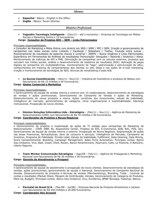 Idiomas
• Espanhol - Básico - English in the Office
• Inglês - Básico- Seven Idiomas
Histórico Profissional
• Yagoobin Tecnologia Inteligente – (Dez/12 – até o momento) – Empresa de Tecnologia em Mídias
Sociais e Marketing Online e 15 funcionários.
Cargo: Consultor de Projetos SEO – SEM – Links Patrocinados
Principais responsabilidades:
• Consultor de Marketing e Mídia Online com diretriz em SEO / SMM / PPC / SEM. Criação e gerenciamento de
campanhas nas redes sociais como Linkedin / Facebook / Slideshare / Twitter, Youtube entre outras .
Posicionamento de resultados de palavras chaves e LongTail - SERPS – Busca Orgânica e Links Patrocinados.
Experiência em Ferramentas de Análises de resultadose mensuração- Seoquake / Adwords / Analytics / Alexa.
Monitoramento de métricas de KPI e PME. Otimização de campanhas com os veículos externos, produtos que
veiculam nas mídias sociais, análise e desenvolvimento de relatórios de resultados (ROI). Aplicação de peças
digitais da companhia em multiplataformas, monitoramento de “tags”, padronização e estruturação de URLs,
conhecimentos em tracking de comportamento dos clientes no site, blogs e nas ações de e-mail marketing,
criação e monitoramento de estratégias de SEO, técnicas de remarketing e teste A/B.
• Le Succes CosméticaLtda – (Nov/11 –Nov/12) – Indústria de Cosméticos e produtos de Beleza com
faturamento de R$ 10 milhões e 40 funcionários.
Cargo: Gestor Comercial e Marketing
Principais responsabilidades:
• Gerenciamento de equipe de vendas interna e externa com 10 colaboradores, desenvolvimento de estratégias
de vendas e ações promocionais. Gerenciamento de Campanha de Vendas e ações de Marketing.
Desenvolvimento de novos produtos e marca. Ações corretivas dos concorrentes, estudo de viabilidade,
inteligência de mercado, gerenciamento de categoria, clima organizacional e sustentabilidade, liderança
motivacional. Prospecção de novos clientes.
• Omnion Soluções Informática Ltda - Estratégica – (Mar/11 – Nov/11) – Agência de Marketing de
Relacionamento (CRM) com faturamento de R$ 70 milhões e 90 funcionários.
Cargo: Coordenador de Projetos e Novos Negócios
Principais responsabilidades:
• Gerenciamento de projetos e implantação de ações de TI voltado para campanhas de Marketing de
Relacionamento - (CRM, DBM, BI, Assessment Center, Projetos de EDI, E-Commerce, B2B, B2C, POS, etc).
Gerenciamento de equipe de vendas interna e externa. Prospecção de Novos Negócios. Segmentação de ações
nas áreas financeiras, farmacêuticas, bens de consumo e serviços. Inletigência de Mercado, Campanha de
Incentivo, Programa de Fidelidade, Privete Label, Estudo da Viabilidade, Fullfilment, Data Cleaning, Data Mining,
Score Comportamental, Branding, Campaign Management, Sales Force Automation. Principais contas: Banco
Itau-Unibanco, Vivo, Basf, Cosan, Shell, Raizen, Banco Panamericano, Hipercard, Cielo, Le Postiche, O Boticário,
Liberty Seguros.
• Team Worker Comunicação Estratégica – (Ago/08 – Feb/11) – Agência de Propaganda e Marketing
Nacional com faturamento de R$ 30 milhões e 30 funcionários.
Cargo: Gerente de Atendimento e Prospect
Principais responsabilidades:
• Gerenciamento de equipe de atendimento e prospecção de novos clientes. Desenvolvimento de estratégias de
vendas, ações promocionais, gerenciamento de equipe e liderança. Gerenciamento de Campanha Nacional de
Vendas. Desenvolvimento de produtos e técnicas de vendas (Merchandising), Branding, Trade . Controle de
contas e resultados (Market Share, Margem de Contribuição, Vendas, Gerenciamento de Categoria de Produtos,
Mark Up, Budget). Principais contas: Banco Itau-Unibanco, Vivo, Eurofarma, BM&F Bovespa, Fastshop, Natura.
• Parmalat do Brasil S/A – (Mar/08 – Jul/08) – Empresa Nacional de Produtos Alimentícios e Lácteos
com faturamento de R$ 450 milhões e 20.000 funcionários.
Cargo: Coordenador Key Account
 