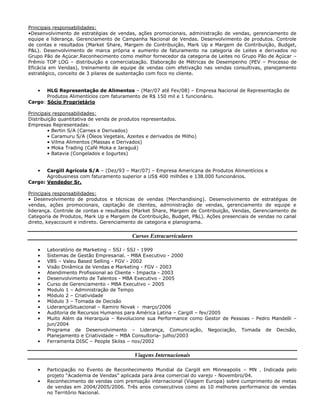 Principais responsabilidades:
•Desenvolvimento de estratégias de vendas, ações promocionais, administração de vendas, gerenciamento de
equipe e liderança. Gerenciamento de Campanha Nacional de Vendas. Desenvolvimento de produtos. Controle
de contas e resultados (Market Share, Margem de Contribuição, Mark Up e Margem de Contribuição, Budget,
P&L). Desenvolvimento de marca própria e aumento de faturamento na categoria de Leites e derivados no
Grupo Pão de Açúcar.Reconhecimento como melhor fornecedor da categoria de Leites no Grupo Pão de Açúcar –
Prêmio TOP LOG – distribuição e comercialzação. Elaboração de Métricas de Desempenho (PEV – Processo de
Eficácia em Vendas), treinamento de equipe de vendas com efetivação nas vendas consultivas, planejamento
estratégico, conceito de 3 pilares de sustentação com foco no cliente.
• HLG Representação de Alimentos – (Mar/07 até Fev/08) – Empresa Nacional de Representação de
Produtos Alimentícios com faturamento de R$ 150 mil e 1 funcionário.
Cargo: Sócio Proprietário
Principais responsabilidades:
Distribuição quantitativa de venda de produtos representados.
Empresas Representadas:
• Bertin S/A (Carnes e Derivados)
• Caramuru S/A (Óleos Vegetais, Azeites e derivados de Milho)
• Vilma Alimentos (Massas e Derivados)
• Moka Trading (Café Moka e Jaraguá)
• Batavia (Congelados e Iogurtes)
• Cargill Agrícola S/A – (Dez/93 – Mar/07) – Empresa Americana de Produtos Alimentícios e
Agrobusiness com faturamento superior a US$ 400 milhões e 138.000 funcionários.
Cargo: Vendedor Sr.
Principais responsabilidades:
• Desenvolvimento de produtos e técnicas de vendas (Merchandising). Desenvolvimento de estratégias de
vendas, ações promocionais, capitação de clientes, administração de vendas, gerenciamento de equipe e
liderança. Controle de contas e resultados (Market Share, Margem de Contribuição, Vendas, Gerenciamento de
Categoria de Produtos, Mark Up e Margem de Contribuição, Budget, P&L). Ações presenciais de vendas no canal
direto, keyaccount e indireto. Gerenciamento de categoria e planograma.
Cursos Extracurriculares
• Laboratório de Marketing – SSJ - SSJ - 1999
• Sistemas de Gestão Empresarial. - MBA Executivo - 2000
• VBS – Valeu Based Selling - FGV - 2002
• Visão Dinâmica de Vendas e Marketing - FGV - 2003
• Atendimento Profissional ao Cliente - Impacta - 2003
• Desenvolvimento de Talentos - MBA Executivo - 2005
• Curso de Gerenciamento - MBA Executivo – 2005
• Modulo 1 – Administração de Tempo
• Módulo 2 – Criatividade
• Módulo 3 – Tomada de Decisão
• LiderançaSituacional – Ramiro Novak - março/2006
• Auditoria de Recursos Humanos para América Latina – Cargill – fev/2005
• Muito Além da Hierarquia – Revolucione sua Performance como Gestor de Pessoas - Pedro Mandelli –
jun/2004
• Programa de Desenvolvimento – Liderança, Comunicação, Negociação, Tomada de Decisão,
Planejamento e Criatividade – MBA Consultoria- julho/2003
• Ferramenta DISC – People Skilss – nov/2002
Viagens Internacionais
• Participação no Evento de Reconhecimento Mundial da Cargill em Minneapolis – MN . Indicada pelo
projeto “Academia de Vendas” aplicada para área comercial do varejo - Novembro/04.
• Reconhecimento de vendas com premiação internacional (Viagem Europa) sobre cumprimento de metas
de vendas em 2004/2005/2006. Três anos consecutivos como as 10 melhores performance de vendas
no Território Nacional.
 