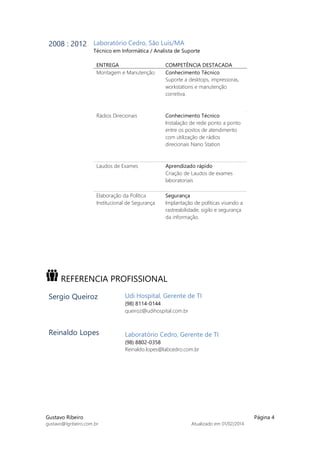 Gustavo Ribeiro Página 4
gustavo@lgribeiro.com.br Atualizado em 01/02/2014
2008 : 2012 Laboratório Cedro, São Luis/MA
Técnico em Informática / Analista de Suporte
ENTREGA COMPETÊNCIA DESTACADA
Montagem e Manutenção Conhecimento Técnico
Suporte a desktops, impressoras,
workstations e manutenção
corretiva.
Rádios Direcionais Conhecimento Técnico
Instalação de rede ponto a ponto
entre os postos de atendimento
com utilização de rádios
direcionais Nano Station
Laudos de Exames Aprendizado rápido
Criação de Laudos de exames
laboratoriais
Elaboração da Política
Institucional de Segurança
Segurança
Implantação de políticas visando a
rastreabilidade, sigilo e segurança
da informação.
REFERENCIA PROFISSIONAL
Sergio Queiroz
Reinaldo Lopes
Udi Hospital, Gerente de TI
(98) 8114-0144
queiroz@udihospital.com.br
Laboratório Cedro, Gerente de TI
(98) 8802-0358
Reinaldo.lopes@labcedro.com.br
 