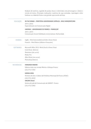 Redação de matérias, sugestão de pautas, busca e entrevistas com personagens e edição e
revisão de textos. Principais realizações: matérias de capa assinadas, reportagem sobre
budismo na cidade de Franca com grande repercussão até hoje.
EDUCAÇÃO IEC PUC MINAS – PONTIFÍCIA UNIVERSIDADE CATÓLICA – BELO HORIZONTE/MG
2015 a 2016
Especialização em Comunicação Digital
UNIFRAN – UNIVERSIDADE DE FRANCA – FRANCA/SP
2011 a 2014
Comunicação Social: Habilitação em Jornalismo: Bacharelado
IDIOMAS Inglês – Nível Intermediário (CCAA e Know-How)
Francês – Nível Básico (Alliance Française)
SOFTWARES Microsoft Office 2013: Word, Excel e Power Point
Corel Draw (básico)
Illustrator (em curso)
Media Pro
After Efects (em curso)
Photoshop (básico)
REFERÊNCIAS FERNANDA RIBEIRO
Editora-chefe nas revistas Mérito e Enfoque Franca
(16) 3713 3302
KARINA GERA
Diretora de Arte e Cultura da Prefeitura Municipal de Franca (FEAC)
(16) 3721-8692
SIRLENE CALUZ
Gestora do polo de Comunicação da SABESP - Franca
(16) 3712-2002
 