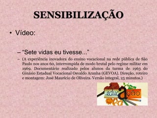 SENSIBILIZAÇÃO
• Vídeo:
– “Sete vidas eu tivesse...”
– (A experiência inovadora do ensino vocacional na rede pública de São
Paulo nos anos 60, interrompida de modo brutal pelo regime militar em
1969. Documentário realizado pelos alunos da turma de 1963 do
Ginásio Estadual Vocacional Osvaldo Aranha (GEVOA). Direção, roteiro
e montagem: José Maurício de Oliveira. Versão integral, 25 minutos.)
 