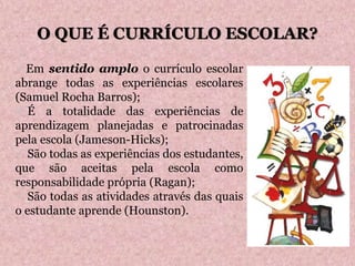  Em sentido amplo o currículo escolar
abrange todas as experiências escolares
(Samuel Rocha Barros);
 É a totalidade das experiências de
aprendizagem planejadas e patrocinadas
pela escola (Jameson-Hicks);
 São todas as experiências dos estudantes,
que são aceitas pela escola como
responsabilidade própria (Ragan);
 São todas as atividades através das quais
o estudante aprende (Hounston).
O QUE É CURRÍCULO ESCOLAR?
 