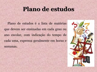 Plano de estudos
 Plano de estudos é a lista de matérias
que devem ser ensinadas em cada grau ou
ano escolar, com indicação do tempo de
cada uma, expressa geralmente em horas e
semanas.
 