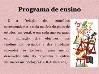 Programa de ensino
 É a "relação dos conteúdos
correspondentes a cada matéria do plano de
estudos, em geral, e em cada ano ou grau,
com indicação dos objetivos, dos
rendimentos desejados e das atividades
sugeridas ao professor para melhor
desenvolvimento do programa e outras
instruções metodológicas" (OEA-UNESCO).
 