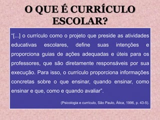 O QUE É CURRÍCULO
ESCOLAR?
“[...] o currículo como o projeto que preside as atividades
educativas escolares, define suas intenções e
proporciona guias de ações adequadas e úteis para os
professores, que são diretamente responsáveis por sua
execução. Para isso, o currículo proporciona informações
concretas sobre o que ensinar, quando ensinar, como
ensinar e que, como e quando avaliar”.
(Psicologia e currículo, São Paulo, Ática, 1996, p. 43-5).
 