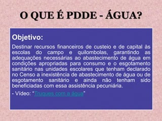O QUE É PDDE - ÁGUA?
Objetivo:
Destinar recursos financeiros de custeio e de capital às
escolas do campo e quilombolas, garantindo as
adequações necessárias ao abastecimento de água em
condições apropriadas para consumo e o esgotamento
sanitário nas unidades escolares que tenham declarado
no Censo a inexistência de abastecimento de água ou de
esgotamento sanitário e ainda não tenham sido
beneficiadas com essa assistência pecuniária.
- Vídeo: “Truques com a água”
 