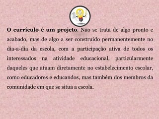 O currículo é um projeto. Não se trata de algo pronto e
acabado, mas de algo a ser construído permanentemente no
dia-a-dia da escola, com a participação ativa de todos os
interessados na atividade educacional, particularmente
daqueles que atuam diretamente no estabelecimento escolar,
como educadores e educandos, mas também dos membros da
comunidade em que se situa a escola.
1
 