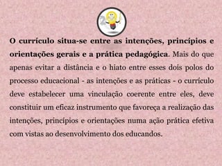 O currículo situa-se entre as intenções, princípios e
orientações gerais e a prática pedagógica. Mais do que
apenas evitar a distância e o hiato entre esses dois polos do
processo educacional - as intenções e as práticas - o currículo
deve estabelecer uma vinculação coerente entre eles, deve
constituir um eficaz instrumento que favoreça a realização das
intenções, princípios e orientações numa ação prática efetiva
com vistas ao desenvolvimento dos educandos.
2
 