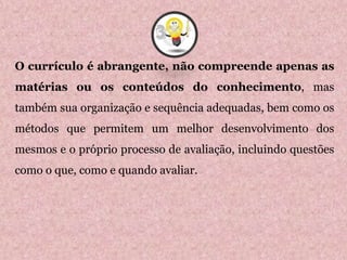 O currículo é abrangente, não compreende apenas as
matérias ou os conteúdos do conhecimento, mas
também sua organização e sequência adequadas, bem como os
métodos que permitem um melhor desenvolvimento dos
mesmos e o próprio processo de avaliação, incluindo questões
como o que, como e quando avaliar.
3
 