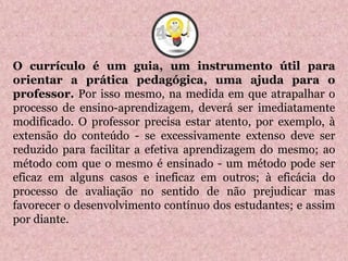 O currículo é um guia, um instrumento útil para
orientar a prática pedagógica, uma ajuda para o
professor. Por isso mesmo, na medida em que atrapalhar o
processo de ensino-aprendizagem, deverá ser imediatamente
modificado. O professor precisa estar atento, por exemplo, à
extensão do conteúdo - se excessivamente extenso deve ser
reduzido para facilitar a efetiva aprendizagem do mesmo; ao
método com que o mesmo é ensinado - um método pode ser
eficaz em alguns casos e ineficaz em outros; à eficácia do
processo de avaliação no sentido de não prejudicar mas
favorecer o desenvolvimento contínuo dos estudantes; e assim
por diante.
4
 