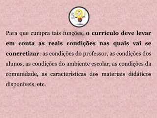 Para que cumpra tais funções, o currículo deve levar
em conta as reais condições nas quais vai se
concretizar: as condições do professor, as condições dos
alunos, as condições do ambiente escolar, as condições da
comunidade, as características dos materiais didáticos
disponíveis, etc.
5
 