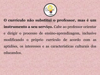 O currículo não substitui o professor, mas é um
instrumento a seu serviço. Cabe ao professor orientar
e dirigir o processo de ensino-aprendizagem, inclusive
modificando o próprio currículo de acordo com as
aptidões, os interesses e as características culturais dos
educandos.
6
 