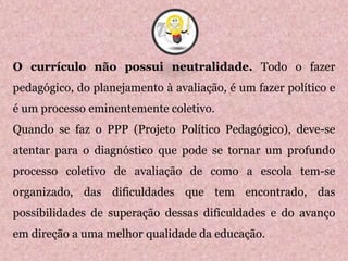 O currículo não possui neutralidade. Todo o fazer
pedagógico, do planejamento à avaliação, é um fazer político e
é um processo eminentemente coletivo.
Quando se faz o PPP (Projeto Político Pedagógico), deve-se
atentar para o diagnóstico que pode se tornar um profundo
processo coletivo de avaliação de como a escola tem-se
organizado, das dificuldades que tem encontrado, das
possibilidades de superação dessas dificuldades e do avanço
em direção a uma melhor qualidade da educação.
7
 