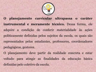 O planejamento curricular ultrapassa o caráter
instrumental e meramente técnico. Dessa forma, ele
adquire a condição de conferir materialidade às ações
politicamente definidas pelos sujeitos da escola, os quais são
representados pelos estudantes, professores, coordenadores
pedagógicos, gestores.
O planejamento deve partir da realidade concreta e estar
voltado para atingir as finalidades da educação básica
definidas pelo coletivo da escola.
8
 